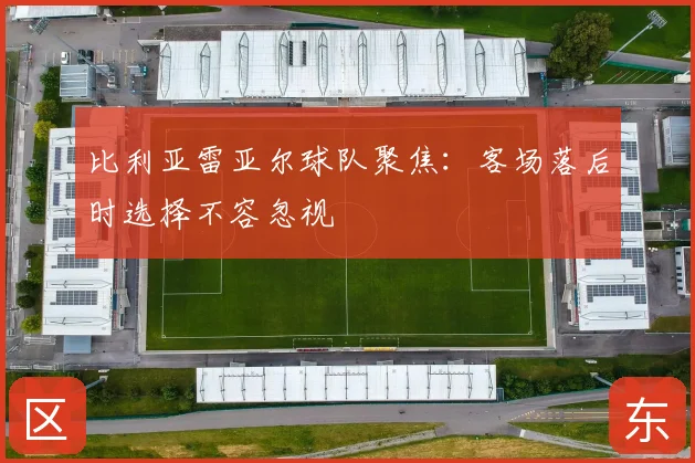 比利亚雷亚尔球队聚焦：客场落后时选择不容忽视